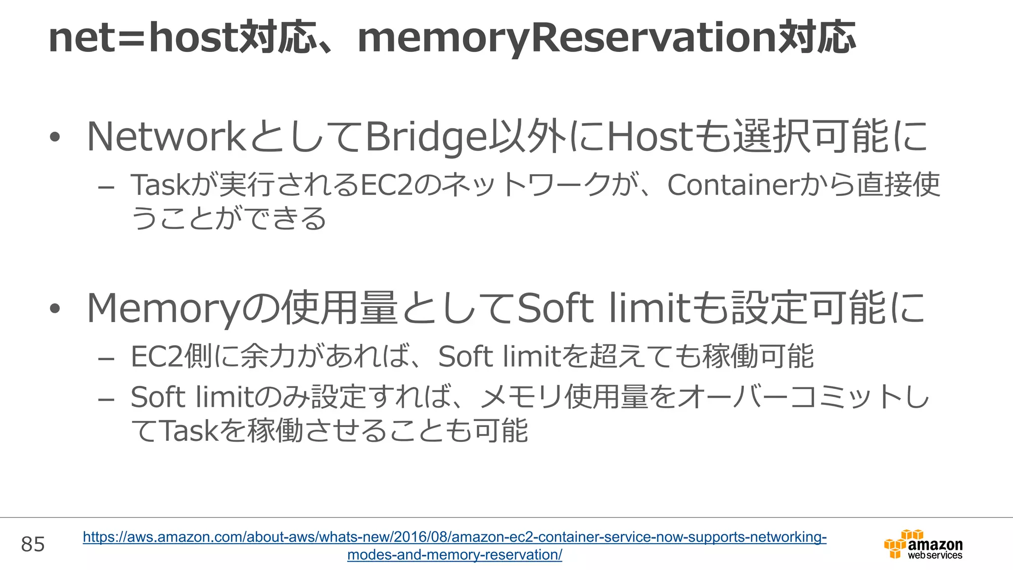 85
net=host対応、memoryReservation対応
• NetworkとしてBridge以外にHostも選択可能に
– Taskが実行されるEC2のネットワークが、Containerから直接使
うことができる
• Memoryの使用量としてSoft limitも設定可能に
– EC2側に余力があれば、Soft limitを超えても稼働可能
– Soft limitのみ設定すれば、メモリ使用量をオーバーコミットし
てTaskを稼働させることも可能
https://aws.amazon.com/about-aws/whats-new/2016/08/amazon-ec2-container-service-now-supports-networking-
modes-and-memory-reservation/
 
