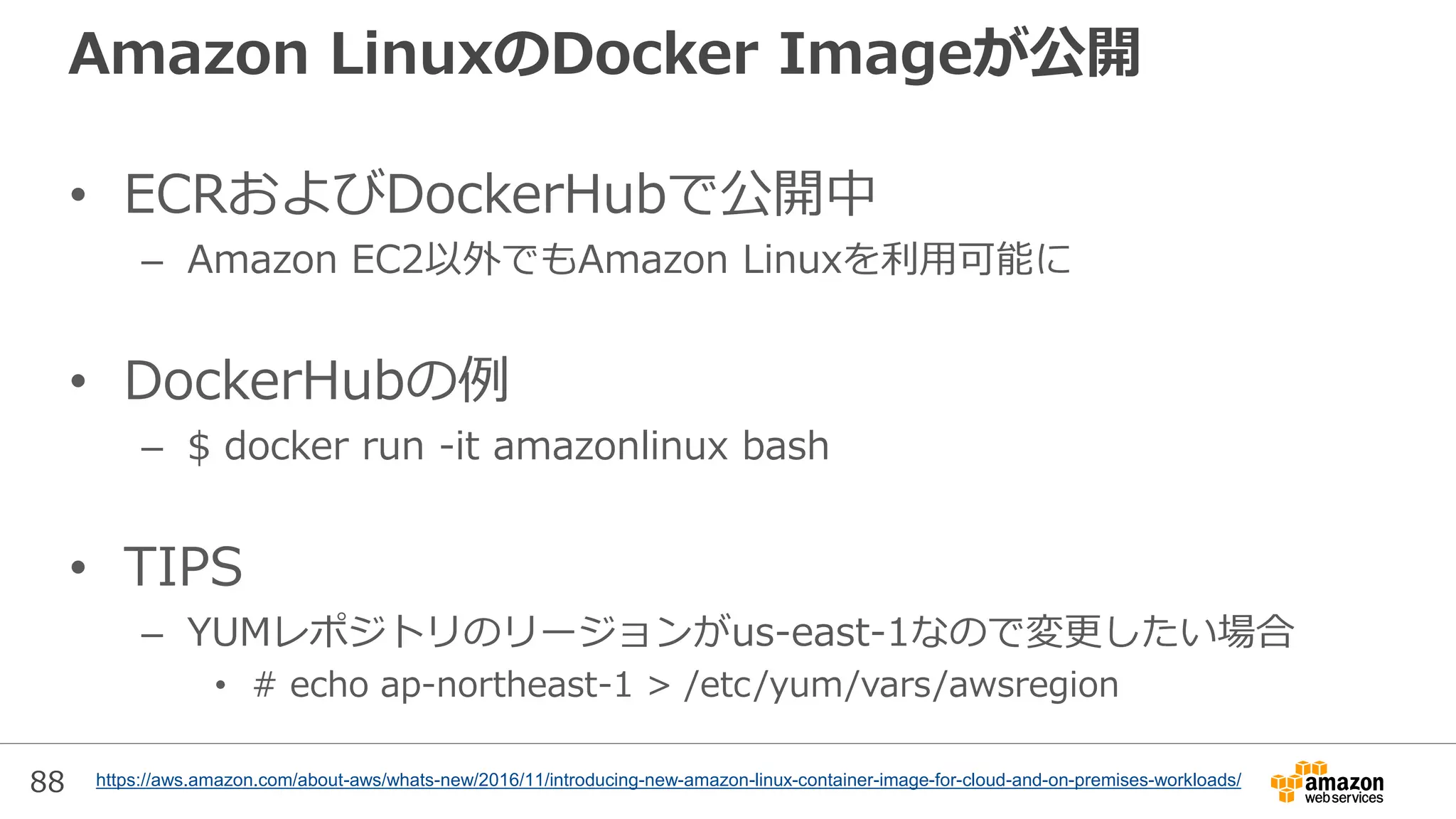 88
Amazon LinuxのDocker Imageが公開
• ECRおよびDockerHubで公開中
– Amazon EC2以外でもAmazon Linuxを利用可能に
• DockerHubの例
– $ docker run -it amazonlinux bash
• TIPS
– YUMレポジトリのリージョンがus-east-1なので変更したい場合
• # echo ap-northeast-1 > /etc/yum/vars/awsregion
https://aws.amazon.com/about-aws/whats-new/2016/11/introducing-new-amazon-linux-container-image-for-cloud-and-on-premises-workloads/
 