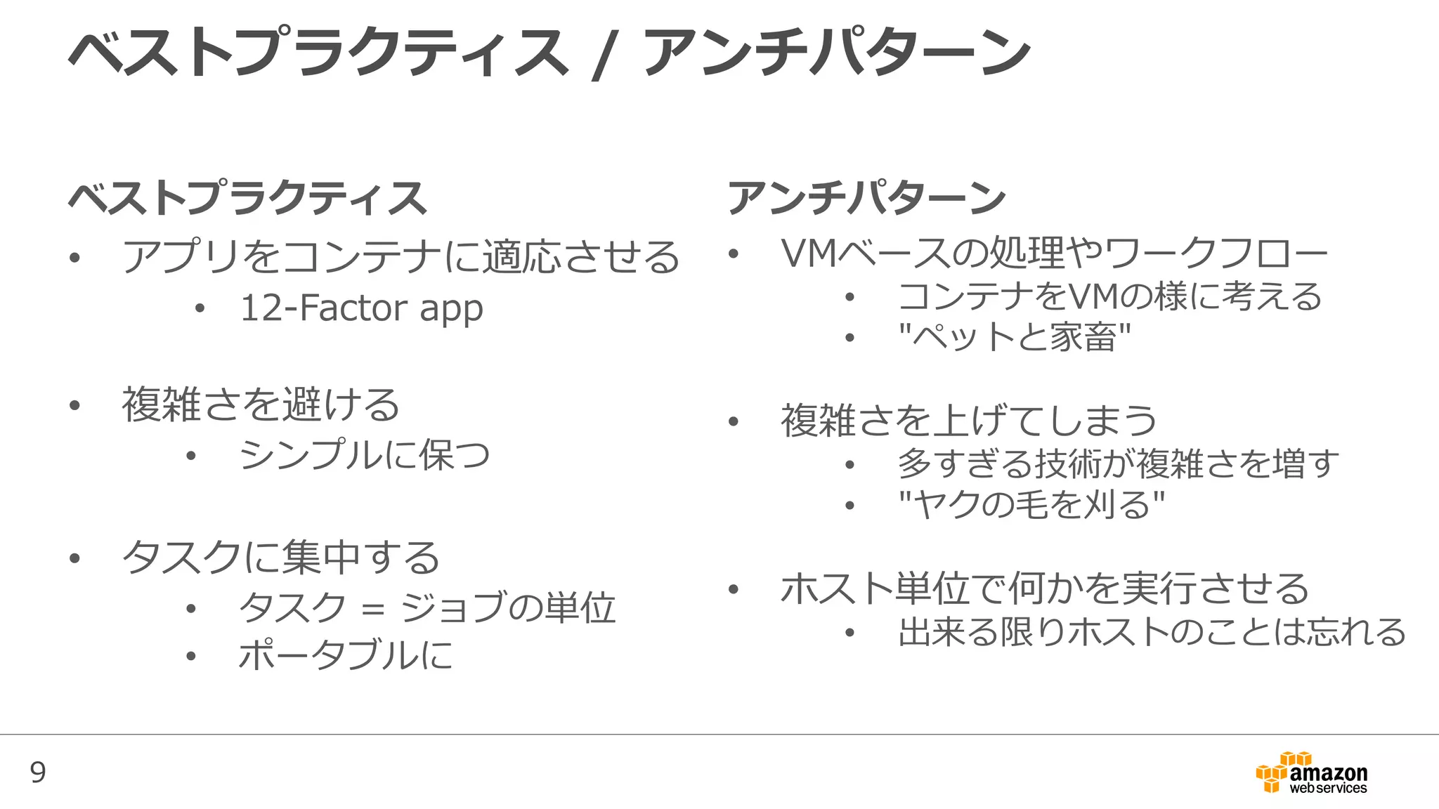 9
ベストプラクティス
• アプリをコンテナに適応させる
• 12-Factor app
• 複雑さを避ける
• シンプルに保つ
• タスクに集中する
• タスク = ジョブの単位
• ポータブルに
ベストプラクティス / アンチパターン
アンチパターン
• VMベースの処理やワークフロー
• コンテナをVMの様に考える
• "ペットと家畜"
• 複雑さを上げてしまう
• 多すぎる技術が複雑さを増す
• "ヤクの毛を刈る"
• ホスト単位で何かを実行させる
• 出来る限りホストのことは忘れる
 