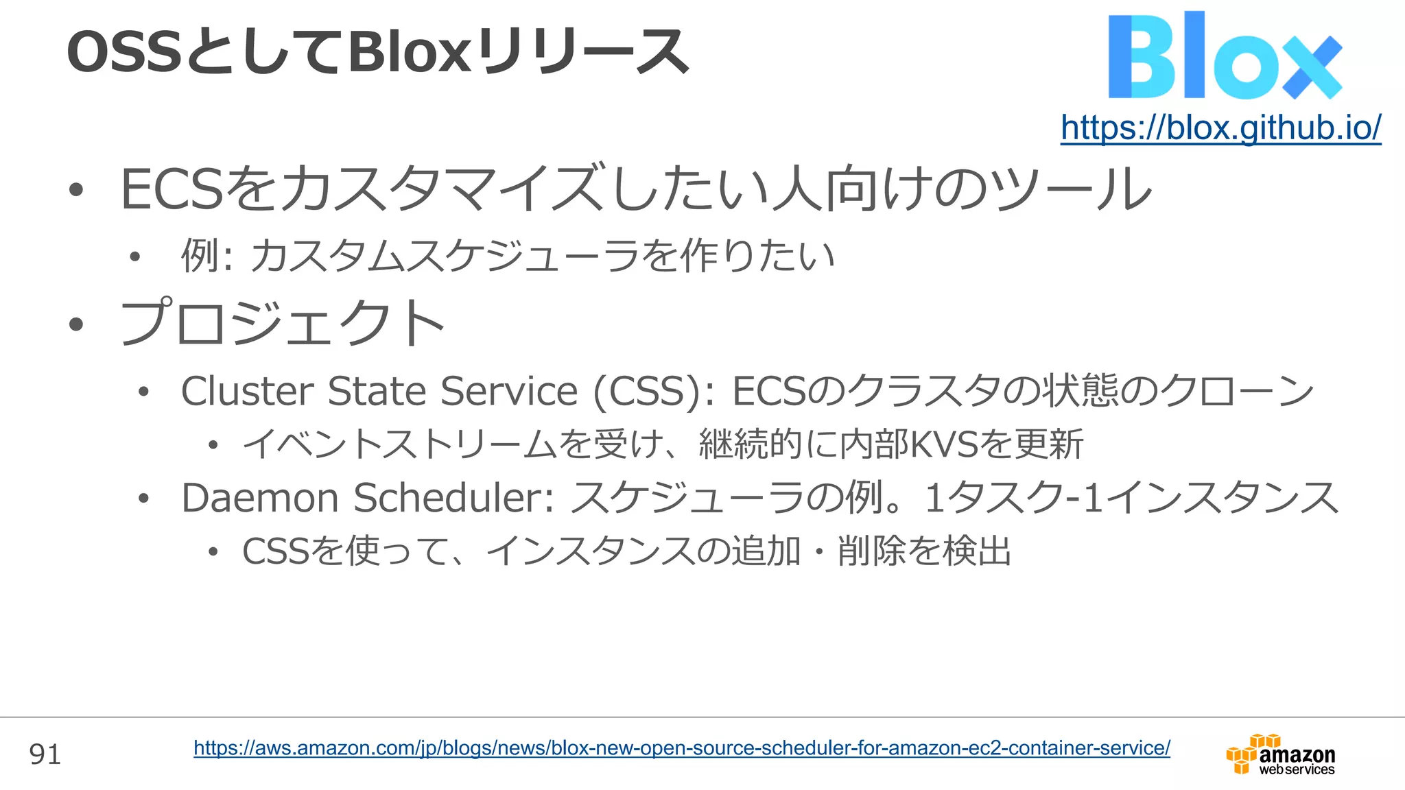 91
OSSとしてBloxリリース
• ECSをカスタマイズしたい人向けのツール
• 例: カスタムスケジューラを作りたい
• プロジェクト
• Cluster State Service (CSS): ECSのクラスタの状態のクローン
• イベントストリームを受け、継続的に内部KVSを更新
• Daemon Scheduler: スケジューラの例。1タスク-1インスタンス
• CSSを使って、インスタンスの追加・削除を検出
https://aws.amazon.com/jp/blogs/news/blox-new-open-source-scheduler-for-amazon-ec2-container-service/
https://blox.github.io/
 