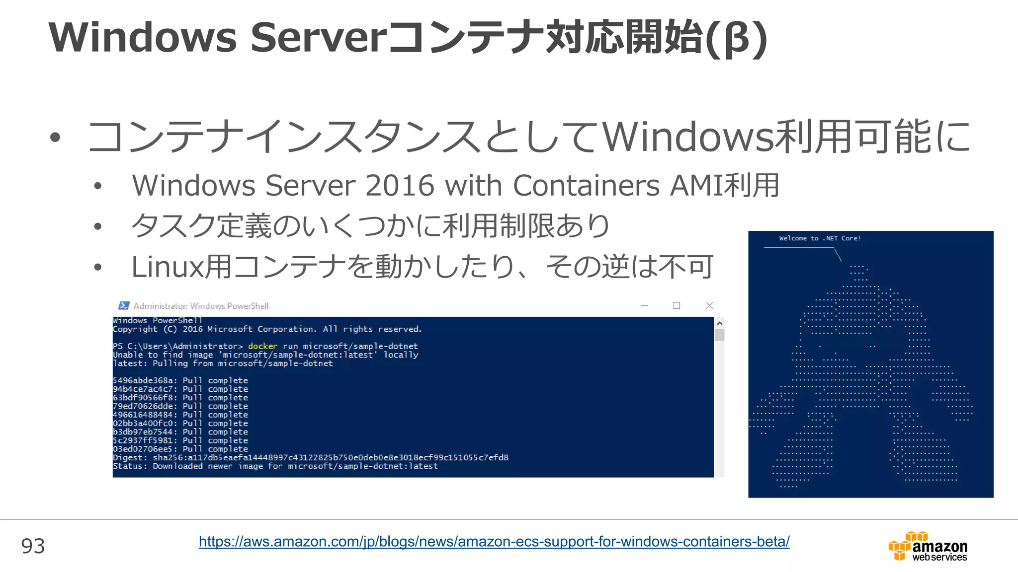 93
Windows Serverコンテナ対応開始(β)
• コンテナインスタンスとしてWindows利用可能に
• Windows Server 2016 with Containers AMI利用
• タスク定義のいくつかに利用制限あり
• Linux用コンテナを動かしたり、その逆は不可
https://aws.amazon.com/jp/blogs/news/amazon-ecs-support-for-windows-containers-beta/
 
