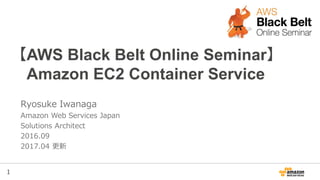 1
【AWS Black Belt Online Seminar】
Amazon EC2 Container Service
Ryosuke Iwanaga
Amazon Web Services Japan
Solutions Architect
2016.09
2017.04 更新
 
