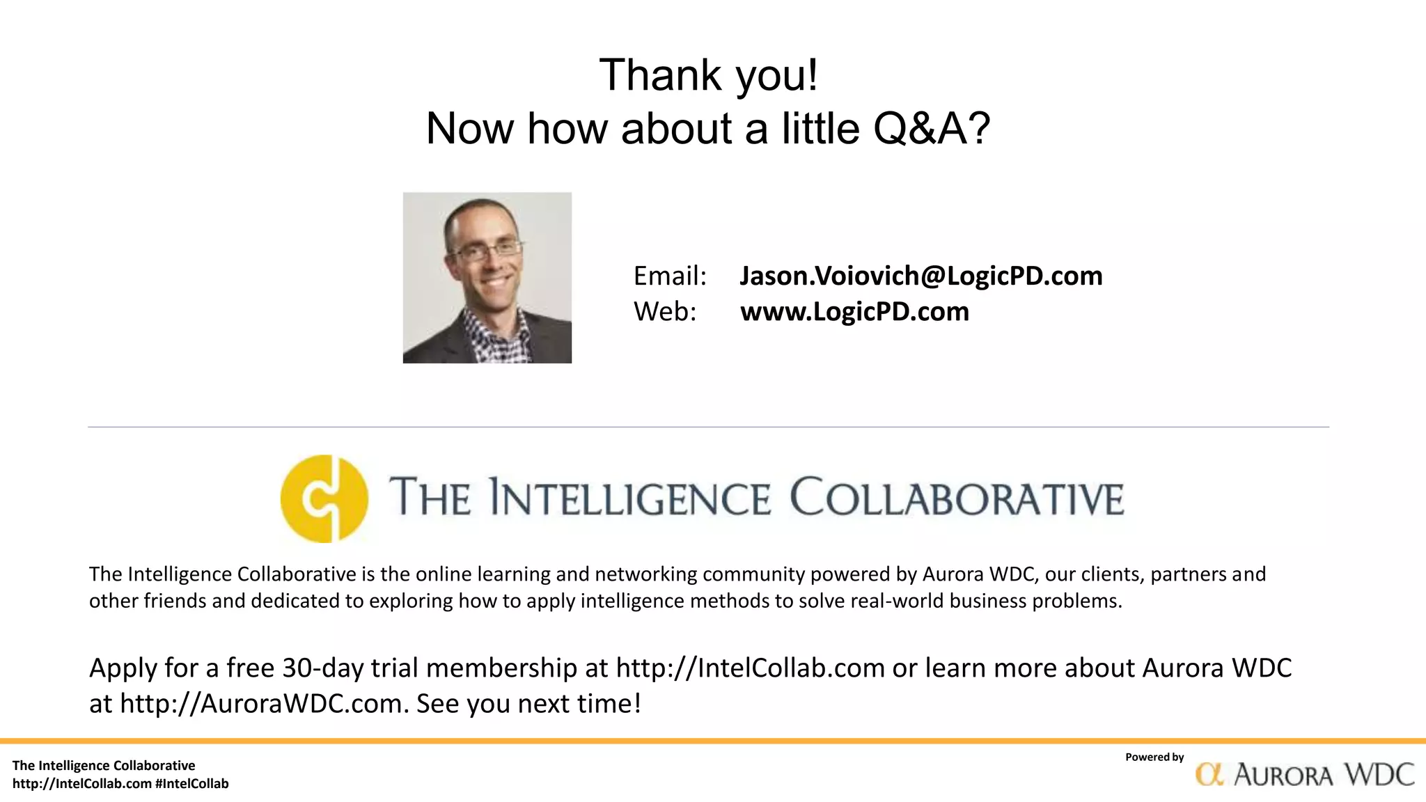The Intelligence Collaborative
http://IntelCollab.com #IntelCollab
Powered by
Thank you!
Now how about a little Q&A?
Email: Jason.Voiovich@LogicPD.com
Web: www.LogicPD.com
The Intelligence Collaborative is the online learning and networking community powered by Aurora WDC, our clients, partners and
other friends and dedicated to exploring how to apply intelligence methods to solve real-world business problems.
Apply for a free 30-day trial membership at http://IntelCollab.com or learn more about Aurora WDC
at http://AuroraWDC.com. See you next time!
The Intelligence Collaborative
http://IntelCollab.com #IntelCollab
Powered by
Thank you!
Now how about a little Q&A?
Email: Jason.Voiovich@LogicPD.com
Web: www.LogicPD.com
The Intelligence Collaborative is the online learning and networking community powered by Aurora WDC, our clients, partners and
other friends and dedicated to exploring how to apply intelligence methods to solve real-world business problems.
Apply for a free 30-day trial membership at http://IntelCollab.com or learn more about Aurora WDC
at http://AuroraWDC.com. See you next time!
 