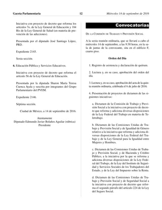 Iniciativa con proyecto de decreto que reforma los
artículos 7o. de la Ley General de Educación y 184
Bis de la Ley General de Salud (en materia de pre-
vención de las adicciones).
Presentada por el diputado José Santiago López,
PRD.
Expediente 2145.
Sexta sección.
6. Educación Pública y Servicios Educativos.
Iniciativa con proyecto de decreto que reforma el
artículo 56 de la Ley General de Educación.
Presentada por la diputada Sharon María Teresa
Cuenca Ayala y suscrita por integrantes del Grupo
Parlamentario del PVEM.
Expediente 2146.
Séptima sección.
Ciudad de México, a 14 de septiembre de 2016.
Atentamente
Diputado Edmundo Javier Bolaños Aguilar (rúbrica)
Presidente
Convocatorias
DE LA COMISIÓN DE TRABAJO Y PREVISIÓN SOCIAL
A la sexta reunión ordinaria, que se llevará a cabo el
miércoles 14 de septiembre, a las 9:30 horas, en la sa-
la de juntas de la convocante, sita en el edificio F,
cuarto piso.
Orden del Día
1. Registro de asistencia y declaración de quórum.
2. Lectura y, en su caso, aprobación del orden del
día.
3. Lectura y, en su caso, aprobación del acta de la quin-
ta reunión ordinaria, celebrada el 6 de julio de 2016.
4. Presentación de proyectos de dictamen de las si-
guientes iniciativas:
a. Dictamen de la Comisión de Trabajo y Previ-
sión Social a la iniciativa con proyecto de decre-
to que reforma y adiciona diversas disposiciones
de la Ley Federal del Trabajo en materia de Te-
letrabajo.
b. Dictamen de las Comisiones Unidas de Tra-
bajo y Previsión Social y de Igualdad de Género
relativo a la iniciativa que reforma y adiciona di-
versas disposiciones de la Ley Federal del Tra-
bajo y de la Ley General para la Igualdad entre
Mujeres y Hombres.
c. Dictamen de las Comisiones Unidas de Traba-
jo y Previsión Social, y de Hacienda y Crédito
Público, a la iniciativa por la que se reforma y
adiciona diversas disposiciones de la Ley Fede-
ral del Trabajo, de la Ley del Instituto de Seguri-
dad y Servicios Sociales de los Trabajadores del
Estado, y de la Ley del Impuesto sobre la Renta.
d. Dictamen de las Comisiones Unidas de Tra-
bajo y Previsión Social y de Seguridad Social a
la iniciativa con proyecto de decreto que refor-
ma el segundo párrafo del artículo 224 de la Ley
del Seguro Social.
Gaceta Parlamentaria Miércoles 14 de septiembre de 201612
 