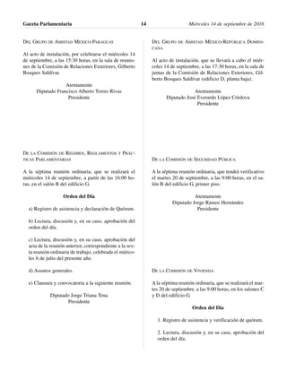 DEL GRUPO DE AMISTAD MÉXICO-PARAGUAY
Al acto de instalación, por celebrarse el miércoles 14
de septiembre, a las 15:30 horas, en la sala de reunio-
nes de la Comisión de Relaciones Exteriores, Gilberto
Bosques Saldívar.
Atentamente
Diputado Francisco Alberto Torres Rivas
Presidente
DE LA COMISIÓN DE RÉGIMEN, REGLAMENTOS Y PRÁC-
TICAS PARLAMENTARIAS
A la séptima reunión ordinaria, que se realizará el
miércoles 14 de septiembre, a partir de las 16:00 ho-
ras, en el salón B del edificio G.
Orden del Día
a) Registro de asistencia y declaración de Quórum.
b) Lectura, discusión y, en su caso, aprobación del
orden del día.
c) Lectura, discusión y, en su caso, aprobación del
acta de la reunión anterior, correspondiente a la sex-
ta reunión ordinaria de trabajo, celebrada el miérco-
les 6 de julio del presente año.
d) Asuntos generales.
e) Clausura y convocatoria a la siguiente reunión.
Diputado Jorge Triana Tena
Presidente
DEL GRUPO DE AMISTAD MÉXICO-REPÚBLICA DOMINI-
CANA
Al acto de instalación, que se llevará a cabo el miér-
coles 14 de septiembre, a las 17:30 horas, en la sala de
juntas de la Comisión de Relaciones Exteriores, Gil-
berto Bosques Saldívar (edificio D, planta baja).
Atentamente
Diputado José Everardo López Córdova
Presidente
DE LA COMISIÓN DE SEGURIDAD PÚBLICA
A la séptima reunión ordinaria, que tendrá verificativo
el martes 20 de septiembre, a las 9:00 horas, en el sa-
lón B del edificio G, primer piso.
Atentamente
Diputado Jorge Ramos Hernández
Presidente
DE LA COMISIÓN DE VIVIENDA
A la séptima reunión ordinaria, que se realizará el mar-
tes 20 de septiembre, a las 9:00 horas, en los salones C
y D del edificio G.
Orden del Día
1. Registro de asistencia y verificación de quórum.
2. Lectura, discusión y, en su caso, aprobación del
orden del día.
Gaceta Parlamentaria Miércoles 14 de septiembre de 201614
 