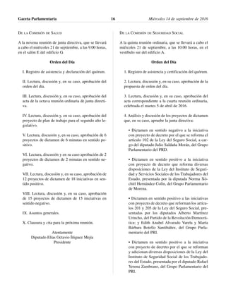 DE LA COMISIÓN DE SALUD
A la novena reunión de junta directiva, que se llevará
a cabo el miércoles 21 de septiembre, a las 9:00 horas,
en el salón E del edificio G.
Orden del Día
I. Registro de asistencia y declaración del quórum.
II. Lectura, discusión y, en su caso, aprobación del
orden del día.
III. Lectura, discusión y, en su caso, aprobación del
acta de la octava reunión ordinaria de junta directi-
va.
IV. Lectura, discusión y, en su caso, aprobación del
proyecto de plan de trabajo para el segundo año le-
gislativo.
V. Lectura, discusión y, en su caso, aprobación de 6
proyectos de dictamen de 6 minutas en sentido po-
sitivo.
VI. Lectura, discusión y en su caso aprobación de 2
proyectos de dictamen de 2 minutas en sentido ne-
gativo.
VII. Lectura, discusión y, en su caso, aprobación de
12 proyectos de dictamen de 18 iniciativas en sen-
tido positivo.
VIII. Lectura, discusión y, en su caso, aprobación
de 15 proyectos de dictamen de 15 iniciativas en
sentido negativo.
IX. Asuntos generales.
X. Clausura y cita para la próxima reunión.
Atentamente
Diputado Elías Octavio Íñiguez Mejía
Presidente
DE LA COMISIÓN DE SEGURIDAD SOCIAL
A la quinta reunión ordinaria, que se llevará a cabo el
miércoles 21 de septiembre, a las 10:00 horas, en el
vestíbulo sur del edificio A.
Orden del Día
1. Registro de asistencia y certificación del quórum.
2. Lectura, discusión y, en su caso, aprobación de la
propuesta de orden del día.
3. Lectura, discusión y, en su caso, aprobación del
acta correspondiente a la cuarta reunión ordinaria,
celebrada el martes 5 de abril de 2016.
4. Análisis y discusión de los proyectos de dictamen
que, en su caso, apruebe la junta directiva:
• Dictamen en sentido negativo a la iniciativa
con proyecto de decreto por el que se reforma el
artículo 102 de la Ley del Seguro Social, a car-
go del diputado Julio Saldaña Morán, del Grupo
Parlamentario del PRD.
• Dictamen en sentido positivo a la iniciativa
con proyecto de decreto que reforma diversas
disposiciones de la Ley del Instituto de Seguri-
dad y Servicios Sociales de los Trabajadores del
Estado, presentada por la diputada Norma Xó-
chitl Hernández Colín, del Grupo Parlamentario
de Morena.
• Dictamen en sentido positivo a las iniciativas
con proyecto de decreto que reforman los artícu-
los 201 y 205 de la Ley del Seguro Social, pre-
sentadas por los diputados Alberto Martínez
Urincho, del Partido de la Revolución Democrá-
tica; y Edith Anabel Alvarado Varela y María
Bárbara Botello Santibáñez, del Grupo Parla-
mentario del PRI.
• Dictamen en sentido positivo a la iniciativa
con proyecto de decreto por el que se reforman
y adicionan diversas disposiciones de la Ley del
Instituto de Seguridad Social de los Trabajado-
res del Estado, presentada por el diputado Rafael
Yerena Zambrano, del Grupo Parlamentario del
PRI.
Gaceta Parlamentaria Miércoles 14 de septiembre de 201616
 