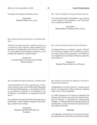 Constancia de asistencia al finalizar el foro.
Atentamente
Diputado Miguel Alva y Alva
DEL CENTRO DE ESTUDIOS SOCIALES Y DE OPINIÓN PÚ-
BLICA
Al foro La economía mexicana: situación actual, retos
y perspectivas, que se llevará a cabo el martes 20 y el
miércoles 21 de septiembre, de las 9:30 a las 15:00 ho-
ras, en el auditorio Aurora Jiménez de Palacios y en el
vestíbulo del edificio E, respectivamente.
Atentamente
Licenciado Marcelo de Jesús Torres Cofiño
Director General
DE LA COMISIÓN DE FORTALECIMIENTO AL FEDERALISMO
A la presentación de la Nueva agenda para el desa-
rrollo municipal, que con las de Desarrollo Municipal,
de Desarrollo Metropolitano, y de Igualdad de Géne-
ro, se celebrará el miércoles 21 de septiembre, a las
12:00 horas, en el auditorio sur, segundo piso del edi-
ficio A.
El coordinador nacional del Instituto Nacional para el
Federalismo, maestro Rodrigo Alejandro Nieto Enrí-
quez, acudirá como invitado.
Atentamente
Diputado Juan Pablo Piña Kurczyn
Presidente
DE LA DIPUTADA MARÍA CANDELARIA OCHOA ÁVALOS
A la exposición pictórica Guadalajara, que se llevará
a cabo el martes 27 de septiembre, a las 10:45 horas,
en el vestíbulo del edificio A.
Atentamente
Diputada María Candelaria Ochoa Ávalos
DE LA DIPUTADA PATRICIA ELENA ACEVES PASTRANA
Al simposio Proyectos, realidades y utopías: 100 años
de la Facultad de Química de la UNAM, que se lleva-
rá a cabo el jueves 29 de septiembre, a las 9:00 horas,
en el auditorio Aurora Jiménez de Palacios, planta ba-
ja del edificio E.
Atentamente
Diputada Patricia Elena Aceves Pastrana
DEL CENTRO DE ESTUDIOS DE DERECHO E INVESTIGA-
CIONES PARLAMENTARIAS
Al diplomado Los derechos políticos y su tutela, que el
Centro de Capacitación Judicial Electoral impartirá
desde el jueves 29 de septiembre.
La LXIII Legislatura de la Cámara de Diputados del
Congreso de la Unión, por medio del Centro de Estu-
dios de Derecho e Investigaciones Parlamentarias
(CEDIP), y el Tribunal Electoral del Poder Judicial de
la Federación, a través del Centro de Capacitación Ju-
dicial Electoral (CCJE)
Convocan
A los diputados, al personal y a los asesores de los gru-
pos parlamentarios, todos ellos de la Cámara de Dipu-
Miércoles 14 de septiembre de 2016 Gaceta Parlamentaria21
 