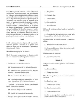 tados del Congreso de la Unión, a cursar el diplomado
Los derechos políticos y su tutela, que será impartido
por el Centro de Capacitación Judicial Electoral, en la
modalidad semipresencial, a través del campus virtual
del CCJE y en sesiones presenciales, para un grupo de
50 alumnos, con una duración de 39 semanas, en las
cuales los alumnos conocerán los derechos políticos
como derechos humanos, la aplicación del control de
constitucionalidad y convencionalidad en su tutela y
los criterios jurisdiccionales vigentes. Asimismo, ad-
quirirán la habilidad de identificar los actos u omisio-
nes de las autoridades y normas que vulneran los de-
rechos políticos, así también la actitud de asumir el
compromiso de defender los derechos políticos en su
práctica profesional, conforme a las siguientes
Bases
I. Sólo podrán participar en el proceso de selección los
diputados, personal y asesores de los grupos parla-
mentarios, todos ellos de la Cámara de Diputados del
Congreso de la Unión.
II. Se formará un grupo de 50 alumnos.
III. El diplomado semipresencial los derechos políti-
cos y su tutela consta de los siguientes módulos:
Módulo I
1. Introducción a los derechos humanos.
1.1. Origen y concepto de los derechos humanos.
1.2. Diferencia entre garantía individual, derechos
humanos y derechos fundamentales.
1.3. Primacía de los derechos humanos.
1.4. Protección de los derechos humanos en el de-
recho internacional de los derechos humanos.
2. Contenido y alcances de la reforma constitucional
de 2011 en derechos humanos.
2.1. Panorama del proceso de la reforma.
2.2. Análisis del contenido del artículo 1o.
3. Principios para la aplicación de los derechos humanos.
3.1. Pro persona.
3.2. Progresividad.
3.3. Universalidad.
3.4. Independencia.
3.5. Indivisibilidad.
4. Bloque de constitucionalidad (catálogo de derechos
humanos).
4.1. Contradicción de criterio 293/2011 pleno de la
Suprema Corte de la Justicia de la Nación.
5. Control difuso de constitucionalidad y convencio-
nalidad.
5.1. Análisis del caso Rosendo Radilla.
5.2. Concepto del control difuso de constitucionali-
dad y convencionalidad.
6. La interpretación conforme.
6.1. Concepto y aplicación.
Módulo II
1. Orígenes de los derechos políticos como derechos
humanos.
1.1. Época moderna.
1.2. Época posmoderna.
2. Los derechos políticos, su marco normativo, límites
y alcances.
2.1. Derecho a votar.
2.2. Derecho a ser votado.
2.3. Derecho de asociación.
2.4. Derecho de afiliación.
2.5. Los derechos políticos como factores en el de-
sarrollo de los sistemas democráticos.
Gaceta Parlamentaria Miércoles 14 de septiembre de 201622
 