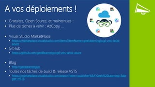 A vos déploiements !
 Gratuites, Open Source, et maintenues !
 Plus de tâches à venir : AzCopy, …
 Visual Studio MarketPlace
 https://marketplace.visualstudio.com/items?itemName=geeklearningio.gl-vsts-tasks-
azure
 GitHub
 https://github.com/geeklearningio/gl-vsts-tasks-azure
 Blog
 http://geeklearning.io
 Toutes nos tâches de build & release VSTS
 https://marketplace.visualstudio.com/search?term=publisher%3A"Geek%20Learning"&tar
get=VSTS
 