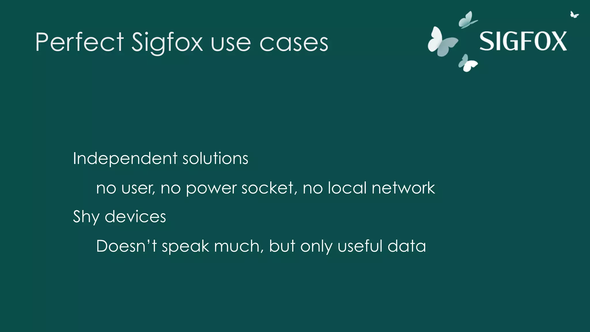 Perfect Sigfox use cases
Independent solutions
no user, no power socket, no local network
Shy devices
Doesn’t speak much, but only useful data
 