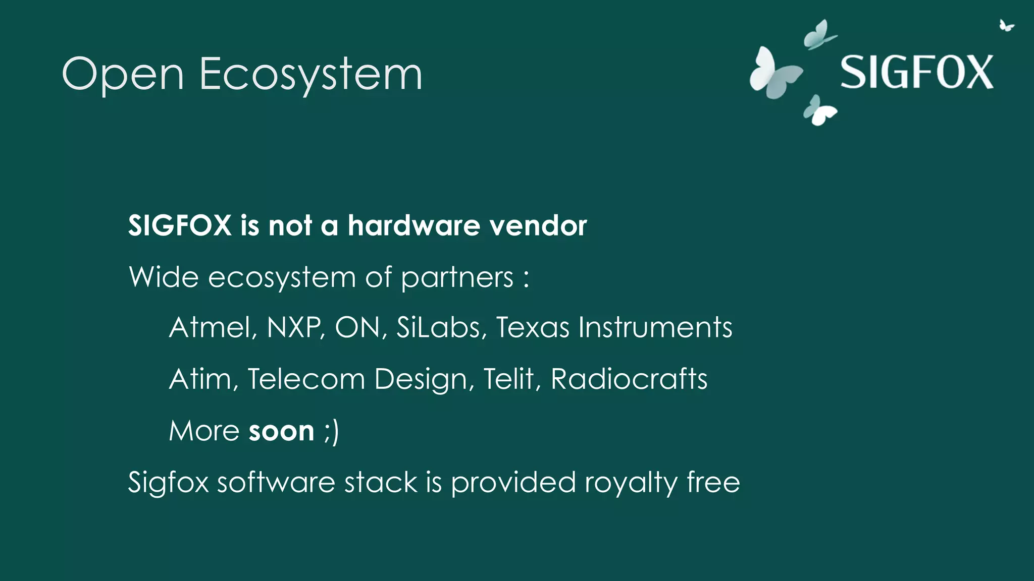 Open Ecosystem
SIGFOX is not a hardware vendor
Wide ecosystem of partners :
Atmel, NXP, ON, SiLabs, Texas Instruments
Atim, Telecom Design, Telit, Radiocrafts
More soon ;)
Sigfox software stack is provided royalty free
 