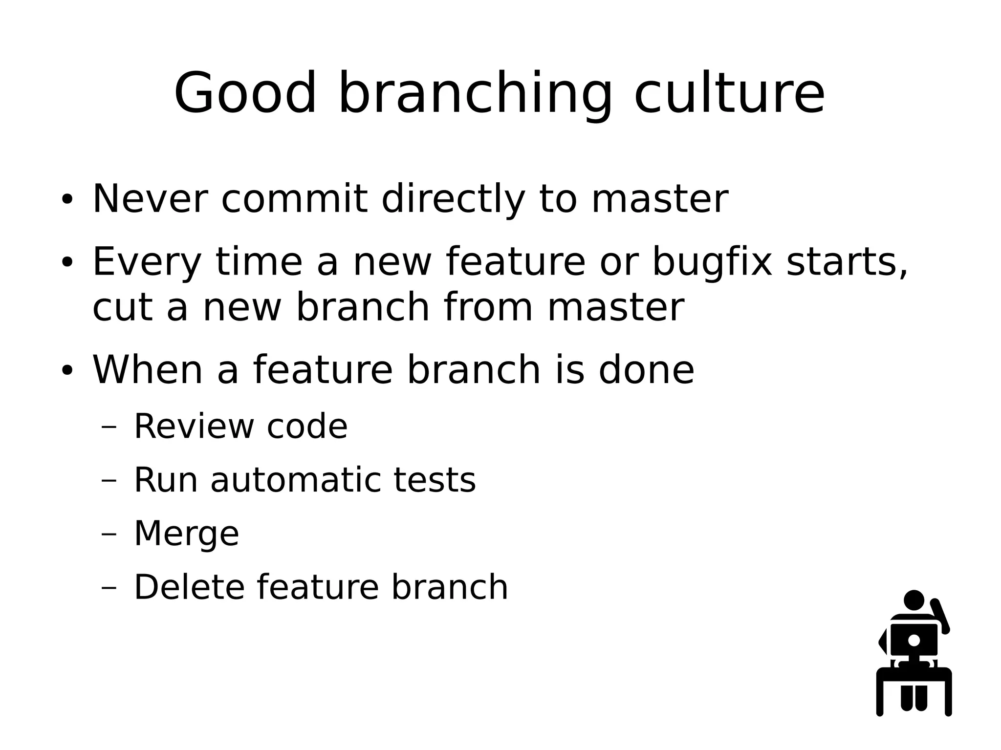 Good branching culture
● Never commit directly to master
● Every time a new feature or bugfix starts,
cut a new branch from master
● When a feature branch is done
– Review code
– Run automatic tests
– Merge
– Delete feature branch
 