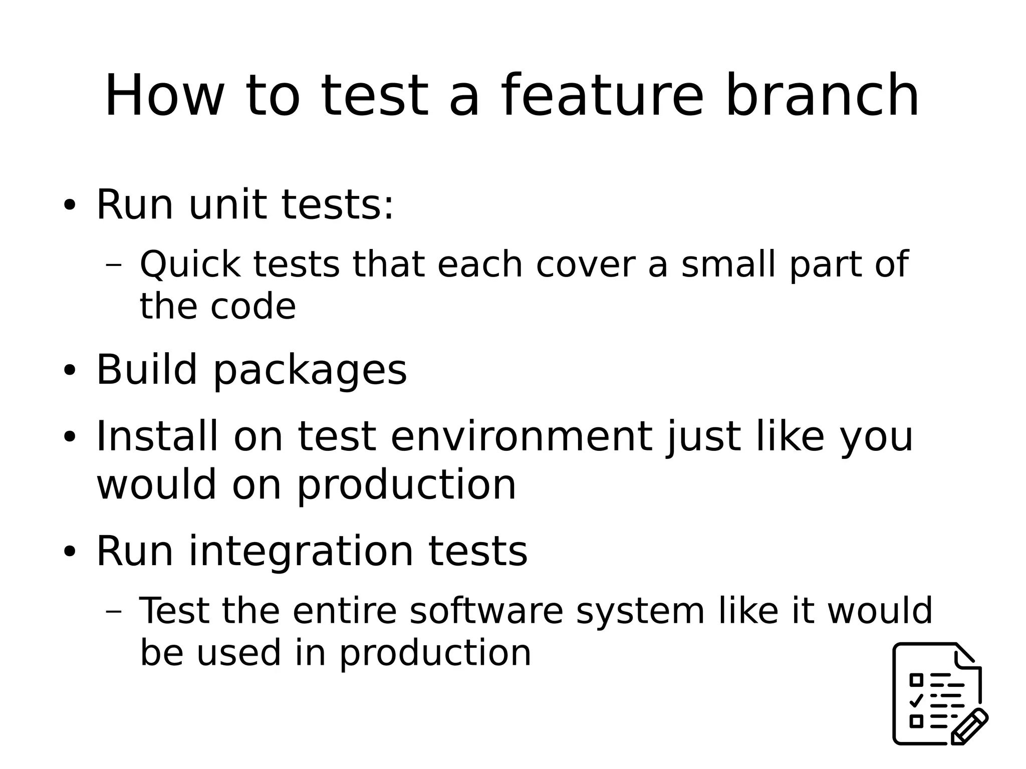 How to test a feature branch
● Run unit tests:
– Quick tests that each cover a small part of
the code
● Build packages
● Install on test environment just like you
would on production
● Run integration tests
– Test the entire software system like it would
be used in production
 