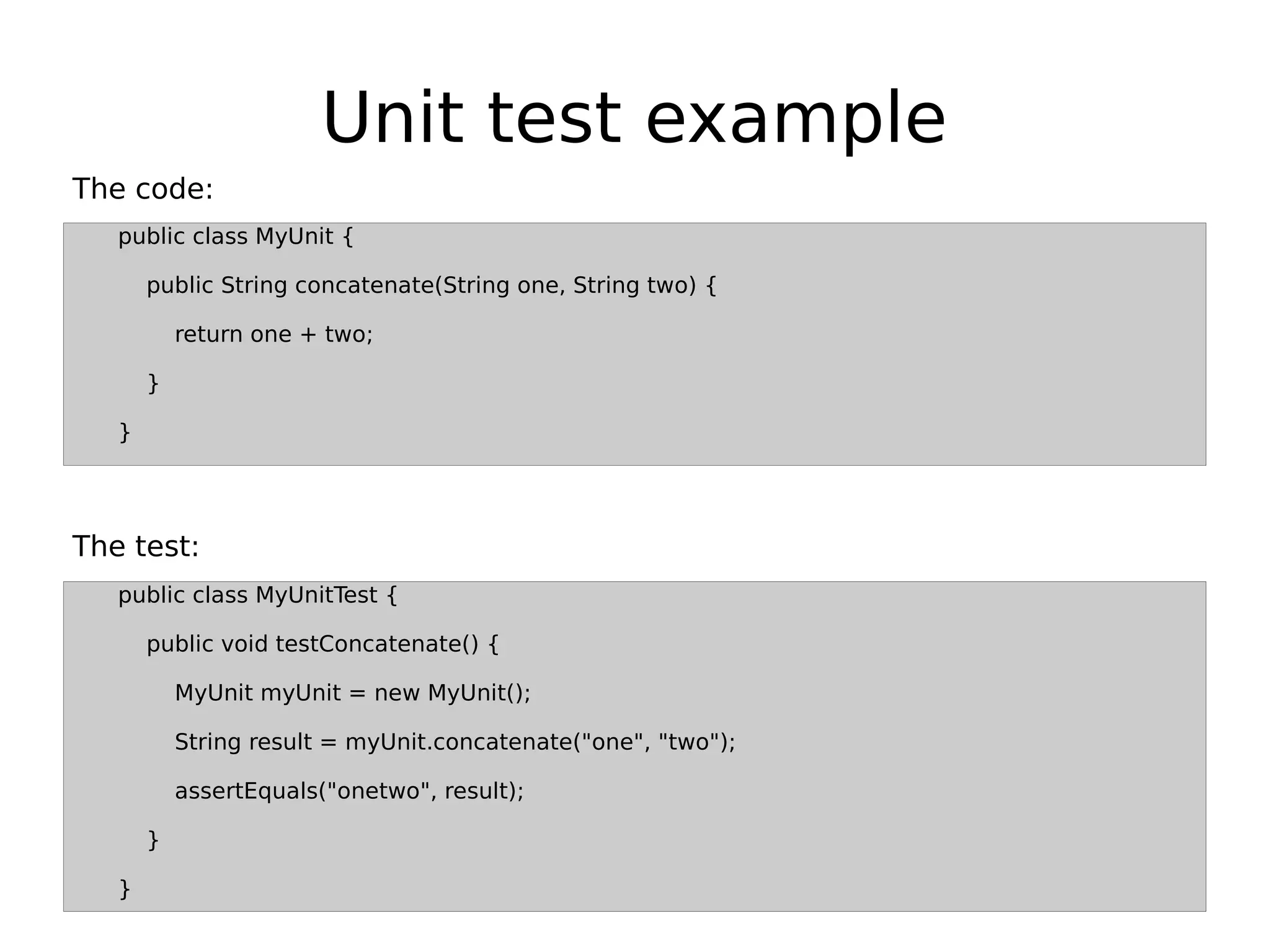 Unit test example
public class MyUnit {
public String concatenate(String one, String two) {
return one + two;
}
}
public class MyUnitTest {
public void testConcatenate() {
MyUnit myUnit = new MyUnit();
String result = myUnit.concatenate("one", "two");
assertEquals("onetwo", result);
}
}
The test:
The code:
 