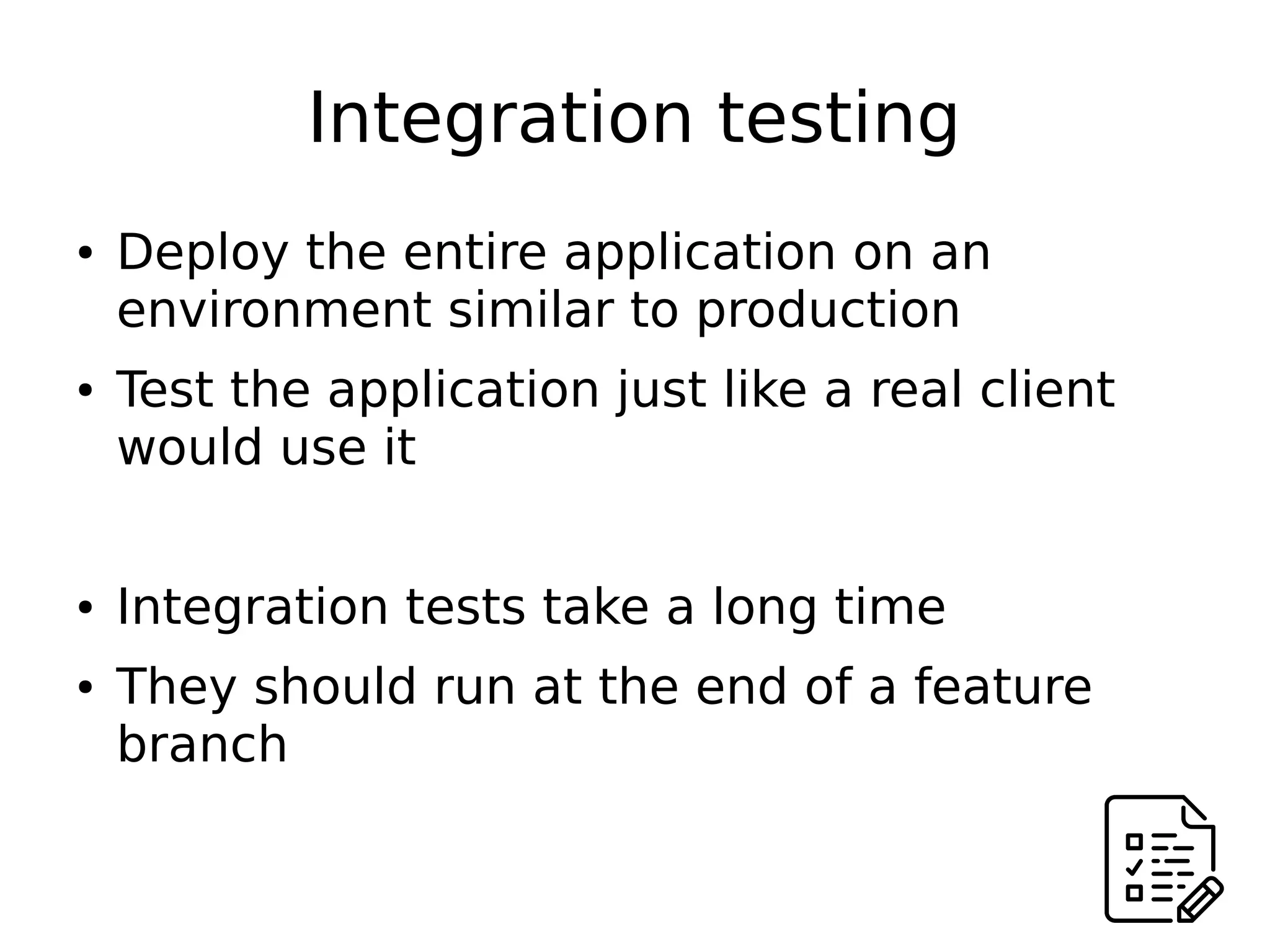 Integration testing
● Deploy the entire application on an
environment similar to production
● Test the application just like a real client
would use it
● Integration tests take a long time
● They should run at the end of a feature
branch
 