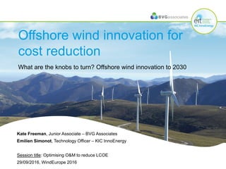 Offshore wind innovation for
cost reduction
What are the knobs to turn? Offshore wind innovation to 2030
Kate Freeman, Junior Associate – BVG Associates
Emilien Simonot, Technology Officer – KIC InnoEnergy
Session title: Optimising O&M to reduce LCOE
29/09/2016, WindEurope 2016
 