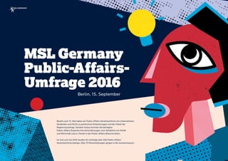 | Kunde/Präsentationstitel | Ort, Datum
MSL Germany
Public-Affairs-
Umfrage 2016
Bereits zum 15. Mal haben wir Public-Affairs-Verantwortliche von Unternehmen,
Verbänden und NGOs zu politischen Entwicklungen und der Arbeit der  
Regierung befragt. Darüber hinaus konnten die befragten  
Public-Affairs-Experten ihre Einschätzungen zum Verhältnis von Politik  
und Wirtschaft und zu Trends in der Public-Affairs-Branche teilen.
 
Im Juni und Juli 2016 wurden für Umfrage über 300 Public-Affairs- 
Verantwortliche befragt. Über 70 Rückmeldungen gingen in die Auswertung ein.
Berlin, 15. September
 