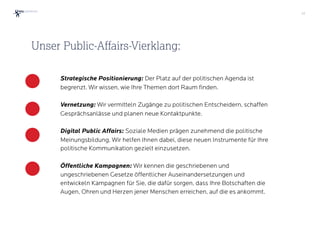 32
Strategische Positionierung: Der Platz auf der politischen Agenda ist
begrenzt. Wir wissen, wie Ihre Themen dort Raum finden.
Vernetzung: Wir vermitteln Zugänge zu politischen Entscheidern, schaffen
Gesprächsanlässe und planen neue Kontaktpunkte.
Digital Public Affairs: Soziale Medien prägen zunehmend die politische
Meinungsbildung. Wir helfen Ihnen dabei, diese neuen Instrumente für Ihre
politische Kommunikation gezielt einzusetzen.
Öffentliche Kampagnen: Wir kennen die geschriebenen und
ungeschriebenen Gesetze öffentlicher Auseinandersetzungen und
entwickeln Kampagnen für Sie, die dafür sorgen, dass Ihre Botschaften die
Augen, Ohren und Herzen jener Menschen erreichen, auf die es ankommt.
Unser Public-Affairs-Vierklang:
 