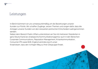33
In Berlin kümmern wir uns schwerpunktmäßig um die Beziehungen unserer  
Kunden zur Politik. Wir schaffen Zugänge, setzen Themen und sorgen dafür, dass die
Anliegen unserer Kunden von den relevanten politischen Entscheidern wahrgenommen
werden.
Neben dem Bereich Public Affairs unterstützen wir Sie mit mehreren Standorten in
ganz Deutschland als strategische Kommunikationsagentur auch in den Bereichen
Corporate Communications, Reputation Management, Krisenkommunikation,
Consumer-PR sowie B2B. Ergänzt wird dies durch unser  
Kreativteam, dass den richtigen Weg zu Ihrer Zielgruppe findet.
Leistungen
 