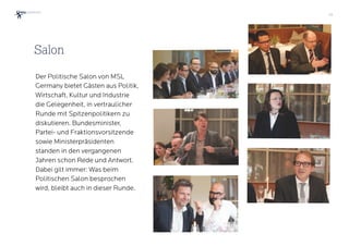 35
Der Politische Salon von MSL
Germany bietet Gästen aus Politik,
Wirtschaft, Kultur und Industrie
die Gelegenheit, in vertraulicher
Runde mit Spitzenpolitikern zu  
diskutieren. Bundesminister,
Partei- und Fraktionsvorsitzende
sowie Ministerpräsidenten
standen in den vergangenen
Jahren schon Rede und Antwort.
Dabei gilt immer: Was beim
Politischen Salon besprochen
wird, bleibt auch in dieser Runde.
Salon
 