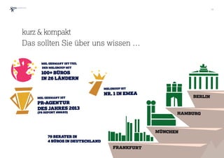 36
kurz & kompakt 
Das sollten Sie über uns wissen …
MSL GERMANY IST TEIL
DER MSLGROUP MIT
100+ BÜROS
IN 26 LÄNDERN
MSL GERMANY IST
PR-AGENTUR
DES JAHRES 2013
(PR REPORT AWARD)
MSLGROUP IST
NR. 1 IN EMEA
BERLIN
HAMBURG
MÜNCHEN
FRANKFURT
70 BERATER IN
4 BÜROS IN DEUTSCHLAND
 