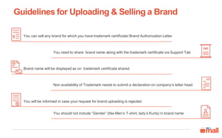 Guidelines for Uploading & Selling a Brand
You should not include “Gender” (like Men’s T-shirt, lady’s Kurta) in brand name
You can sell any brand for which you have trademark certificate/ Brand Authorization Letter
Brand name will be displayed as on trademark certificate shared
You need to share brand name along with the trademark certificate via Support Tab
Non availability of Trademark needs to submit a declaration on company’s letter head
You will be informed in case your request for brand uploading is rejected
 