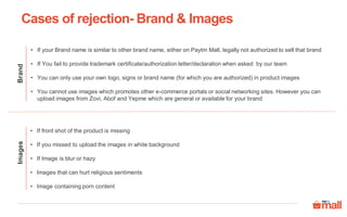 Brand
• If your Brand name is similar to other brand name, either on Paytm Mall, legally not authorized to sell that brand
• If You fail to provide trademark certificate/authorization letter/declaration when asked by our team
• You can only use your own logo, signs or brand name (for which you are authorized) in product images
• You cannot use images which promotes other e-commerce portals or social networking sites. However you can
upload images from Zovi, Abof and Yepme which are general or available for your brand
Images
• If front shot of the product is missing
• If you missed to upload the images in white background
• If Image is blur or hazy
• Images that can hurt religious sentiments
• Image containing porn content
Cases of rejection- Brand & Images
 