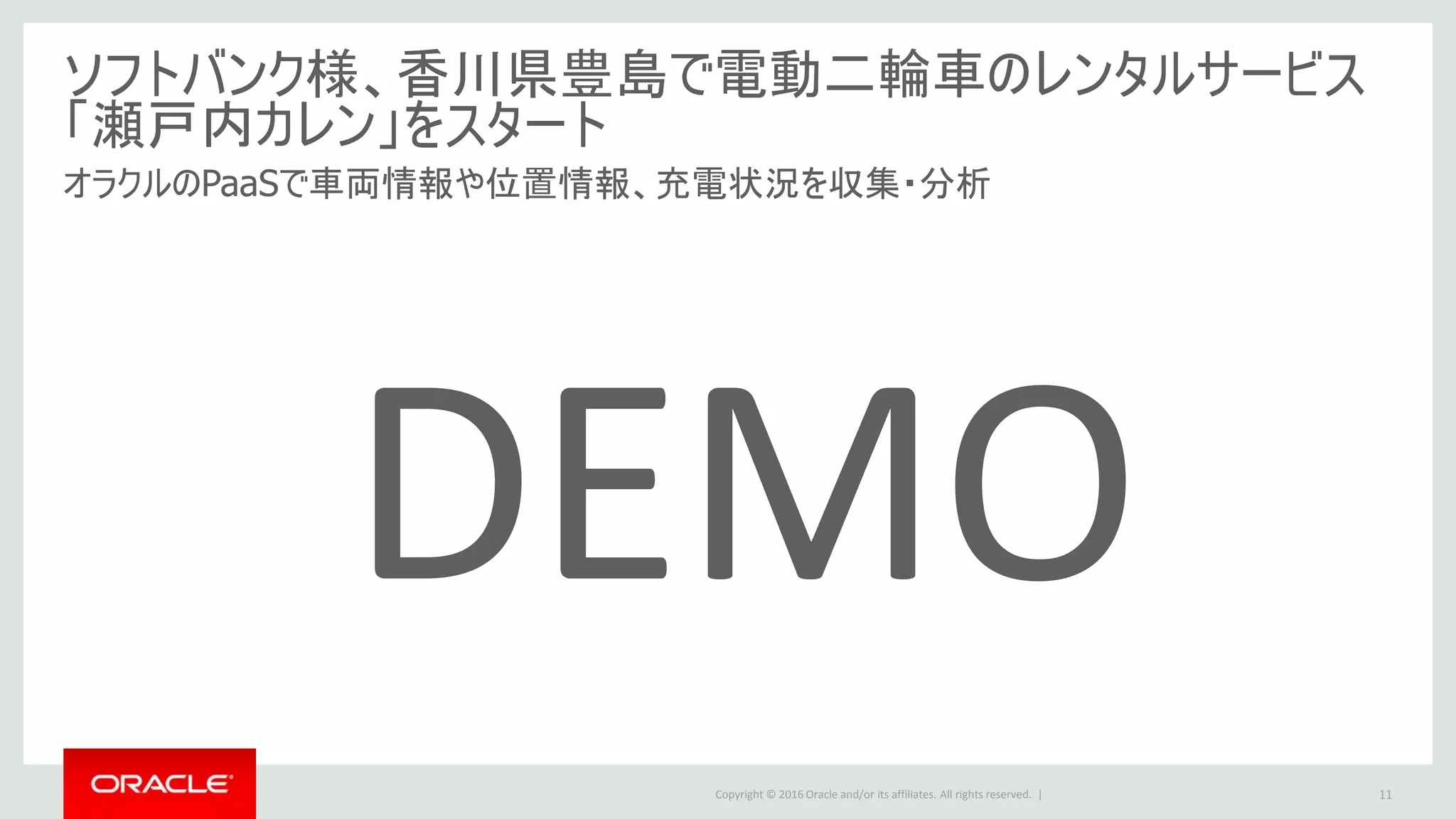Copyright © 2016 Oracle and/or its affiliates. All rights reserved. |
ソフトバンク様、香川県豊島で電動二輪車のレンタルサービス
「瀬戸内カレン」をスタート
オラクルのPaaSで車両情報や位置情報、充電状況を収集・分析
11
DEMO
 