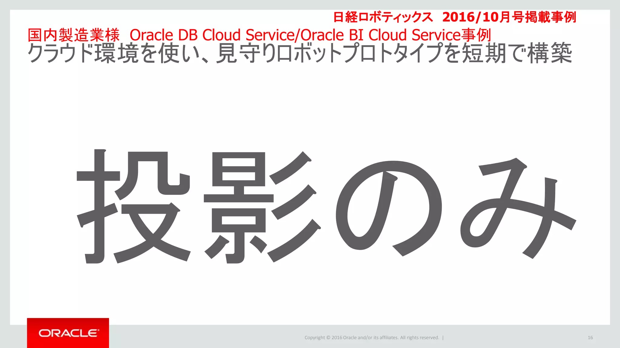 Copyright © 2016 Oracle and/or its affiliates. All rights reserved. | 16
国内製造業様 Oracle DB Cloud Service/Oracle BI Cloud Service事例
クラウド環境を使い、見守りロボットプロトタイプを短期で構築
日経ロボティックス 2016/10月号掲載事例
投影のみ
 