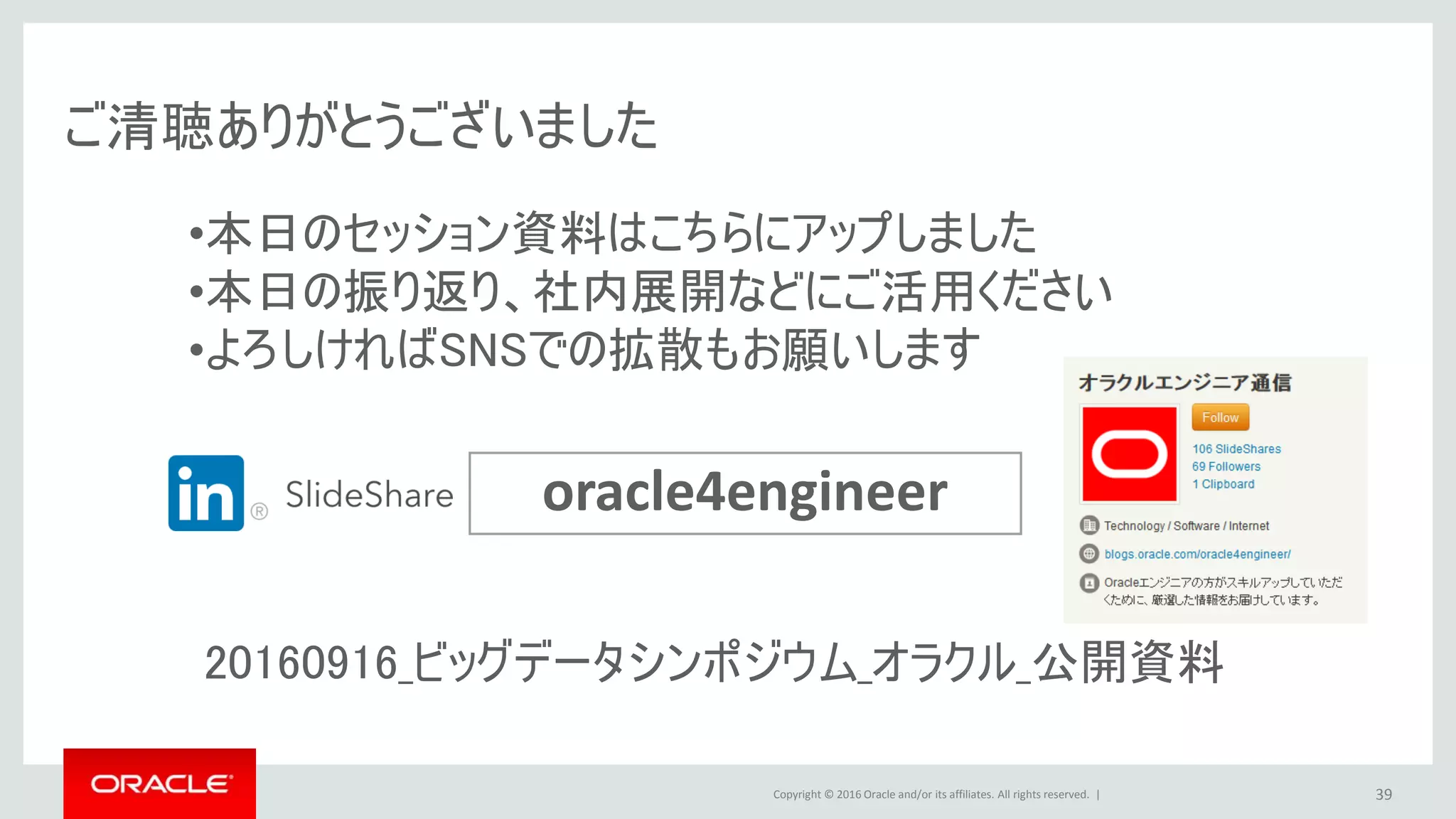 Copyright © 2016 Oracle and/or its affiliates. All rights reserved. | 39
oracle4engineer
ご清聴ありがとうございました
•本日のセッション資料はこちらにアップしました
•本日の振り返り、社内展開などにご活用ください
•よろしければSNSでの拡散もお願いします
20160916_ビッグデータシンポジウム_オラクル_公開資料
 