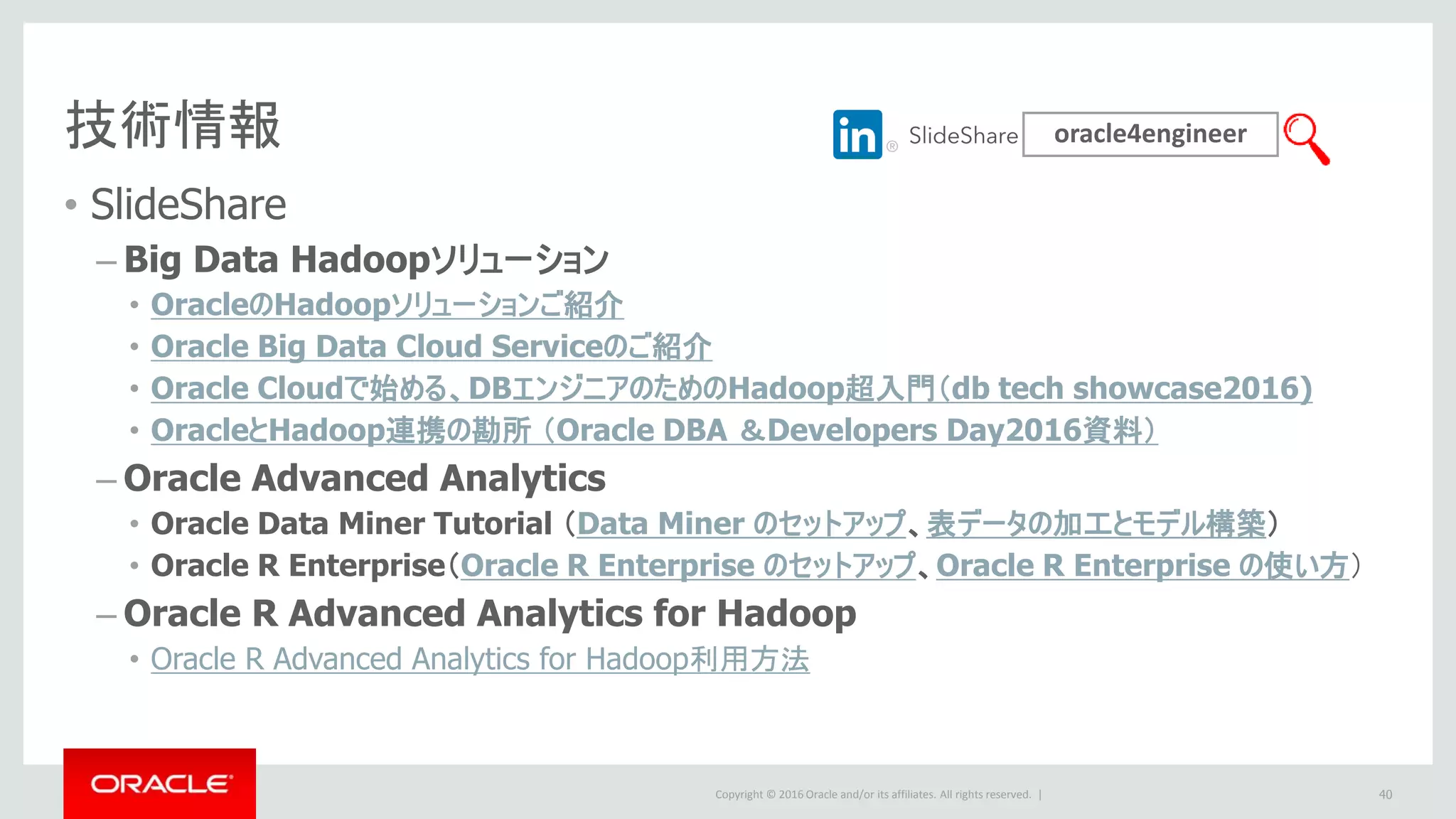 Copyright © 2016 Oracle and/or its affiliates. All rights reserved. |
技術情報
• SlideShare
– Big Data Hadoopソリューション
• OracleのHadoopソリューションご紹介
• Oracle Big Data Cloud Serviceのご紹介
• Oracle Cloudで始める、DBエンジニアのためのHadoop超入門（db tech showcase2016)
• OracleとHadoop連携の勘所 （Oracle DBA ＆Developers Day2016資料）
– Oracle Advanced Analytics
• Oracle Data Miner Tutorial （Data Miner のセットアップ、表データの加工とモデル構築）
• Oracle R Enterprise（Oracle R Enterprise のセットアップ、Oracle R Enterprise の使い方）
– Oracle R Advanced Analytics for Hadoop
• Oracle R Advanced Analytics for Hadoop利用方法
oracle4engineer
40
 