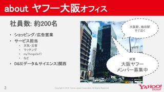 about ヤフー大阪オフィス
3
社員数: 約200名
• ショッピング/広告営業
• サービス担当
• 天気・災害
• マッチング
• myThings(IoT)
• など
• D&S(データ＆サイエンス)関西
絶賛
大阪ヤフー
メンバー募...