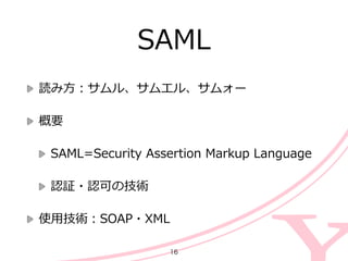 SAML
読み⽅方：サムル、サムエル、サムォー  
概要  
SAML=Security  Assertion  Markup  Language  
認証・認可の技術  
使⽤用技術：SOAP・XML
16
 