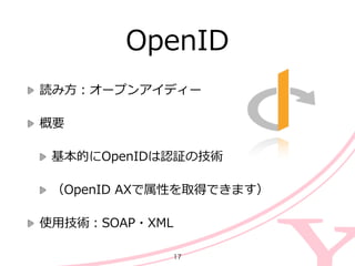 OpenID
読み⽅方：オープンアイディー  
概要  
基本的にOpenIDは認証の技術  
（OpenID  AXで属性を取得できます）  
使⽤用技術：SOAP・XML
17
 
