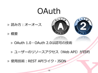 読み⽅方：オーオース  
概要  
OAuth  1.0・OAuth  2.0は認可の技術  
ユーザーのリソースアクセス（Web  API）が⽬目的  
使⽤用技術：REST  APIライク・JSON
OAuth
18
 