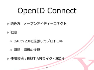 OpenID  Connect
読み⽅方：オープンアイディーコネクト  
概要  
OAuth  2.0を拡張したプロトコル  
認証・認可の技術  
使⽤用技術：REST  APIライク・JSON
19
 