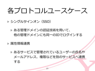 各プロトコルユースケース
シングルサインオン（SSO）  
ある管理理ドメインの認証技術を⽤用いて、 
他の管理理ドメインにも同⼀一のIDでログインする  
属性情報連携  
あるサービスで管理理されているユーザーの⽒氏名や
メールアドレス、権限などを別のサービスへ連携
する
21
 