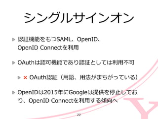 シングルサインオン
認証機能をもつSAML、OpenID、 
OpenID  Connectを利利⽤用  
OAuthは認可機能であり認証としては利利⽤用不不可  
×  OAuth認証（⽤用語、⽤用法がまちがっている）  
OpenIDは2015年年にGoogleは提供を停⽌止してお
り、OpenID  Connectを利利⽤用する傾向へ
22
 