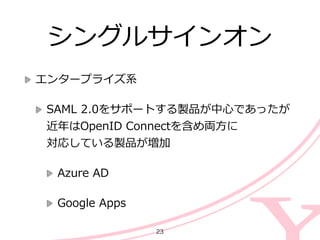 シングルサインオン
エンタープライズ系  
SAML  2.0をサポートする製品が中⼼心であったが
近年年はOpenID  Connectを含め両⽅方に 
対応している製品が増加  
Azure  AD  
Google  Apps
23
 
