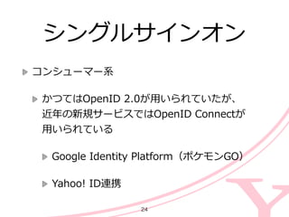 シングルサインオン
コンシューマー系  
かつてはOpenID  2.0が⽤用いられていたが、 
近年年の新規サービスではOpenID  Connectが 
⽤用いられている  
Google  Identity  Platform（ポケモンGO）  
Yahoo!  ID連携
24
 
