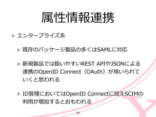 属性情報連携
エンタープライズ系  
既存のパッケージ製品の多くはSAMLに対応  
新規製品では扱いやすいREST  APIやJSONによる
連携のOpenID  Connect（OAuth）が⽤用いられて
いくと思われる  
ID管理理においてはOpenID  Connectに加えSCIMの
利利⽤用が増加するとおもわれる
26
 