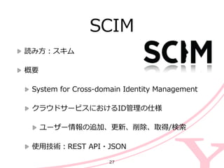 SCIM
読み⽅方：スキム  
概要  
System  for  Cross-‐‑‒domain  Identity  Management  
クラウドサービスにおけるID管理理の仕様  
ユーザー情報の追加、更更新、削除、取得/検索索  
使⽤用技術：REST  API・JSON
27
 