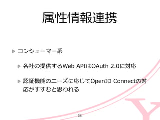 属性情報連携
コンシューマー系  
各社の提供するWeb  APIはOAuth  2.0に対応  
認証機能のニーズに応じてOpenID  Connectの対
応がすすむと思われる
28
 