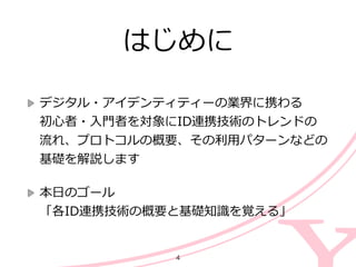 はじめに
デジタル・アイデンティティーの業界に携わる 
初⼼心者・⼊入⾨門者を対象にID連携技術のトレンドの
流流れ、プロトコルの概要、その利利⽤用パターンなどの
基礎を解説します  
本⽇日のゴール 
「各ID連携技術の概要と基礎知識識を覚える」
4
 