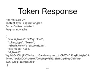 48
HTTP/1.1 200 OK
Content-Type: application/json
Cache-Control: no-store
Pragma: no-cache
{
"access_token": "SlAV32hkKG",
"token_type": "Bearer",
"refresh_token": "8xLOxBtZp8",
"expires_in": 3600,
"id_token":
“eyJhbGciOi6IjFlOWdkazcifQ.eyJewogImlzc6ICJzZCaGRSa3F0MyIsCiA
ibm9uY2UiOiODA5NzAKfQ.eyJggW8hZ16IcmD3HP99Obi1PRs-
cwhJ3LO-p146waJMzqg"
}
Token Response
 