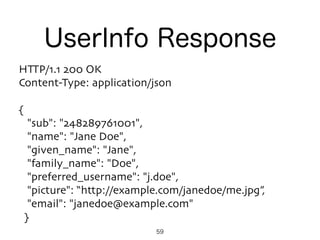 HTTP/1.1 200 OK
Content-Type: application/json
{
"sub": "248289761001",
"name": "Jane Doe",
"given_name": "Jane",
"family_name": "Doe",
"preferred_username": "j.doe",
"picture": “http://example.com/janedoe/me.jpg”,
"email": "janedoe@example.com"
}
UserInfo Response
59
 