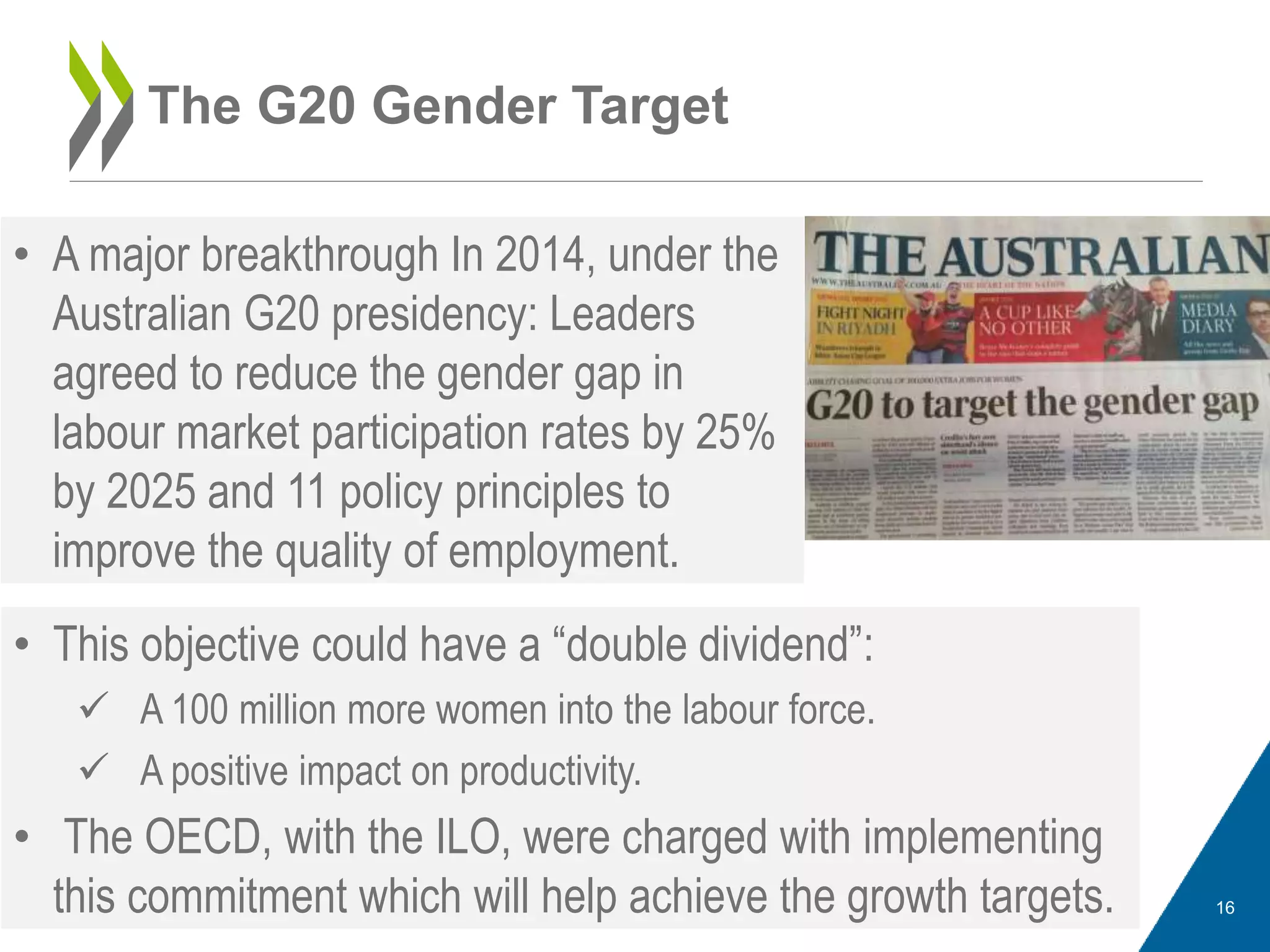The G20 Gender Target
• A major breakthrough In 2014, under the
Australian G20 presidency: Leaders
agreed to reduce the gender gap in
labour market participation rates by 25%
by 2025 and 11 policy principles to
improve the quality of employment.
16
• This objective could have a “double dividend”:
 A 100 million more women into the labour force.
 A positive impact on productivity.
• The OECD, with the ILO, were charged with implementing
this commitment which will help achieve the growth targets.
 