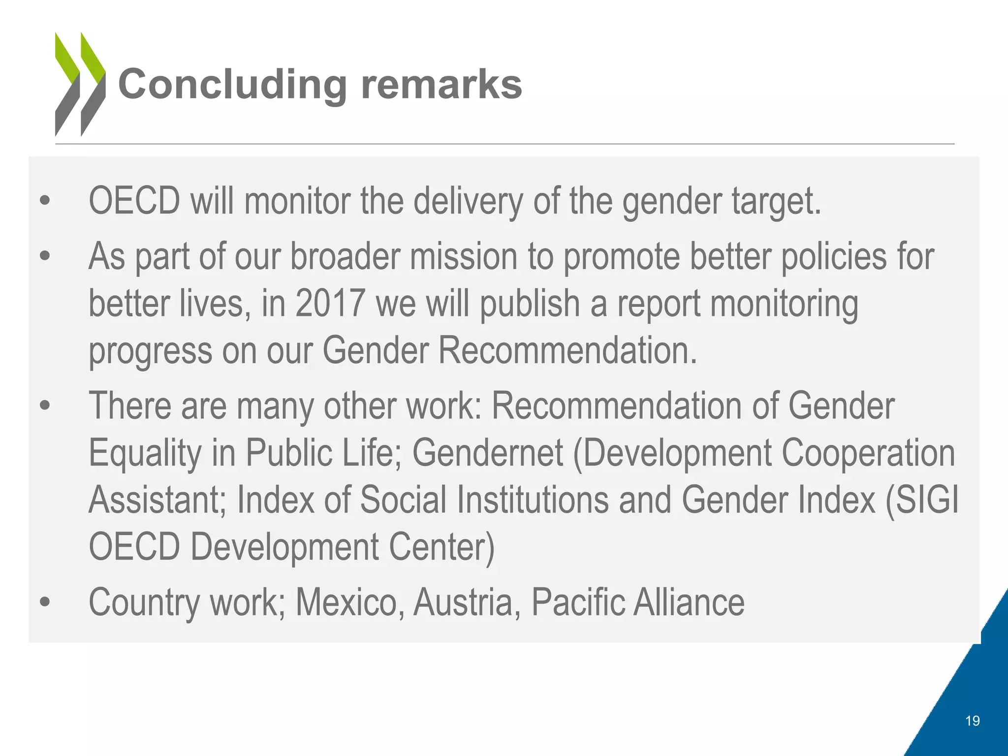 • OECD will monitor the delivery of the gender target.
• As part of our broader mission to promote better policies for
better lives, in 2017 we will publish a report monitoring
progress on our Gender Recommendation.
• There are many other work: Recommendation of Gender
Equality in Public Life; Gendernet (Development Cooperation
Assistant; Index of Social Institutions and Gender Index (SIGI
OECD Development Center)
• Country work; Mexico, Austria, Pacific Alliance
Concluding remarks
19
 