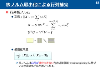 行列核ノルム
定義：
最適化問題
核ノルムは凸だが微分できないため近接分離(proximal splitting)に基づ
いた凸最適化手法が用いられる．
18
核ノルム最小化による行列補完
=
 