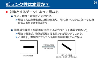 対象とするデータによって異なる
Netflix問題：本質だと思われる．
理由：人の趣味嗜好には偏りがあり，それはいくつかのパターンに分
けることができそうだから．
画像補完問題：部分的には使える (がおそらく本質ではない)
理由：例えば，物体が回転するとランクが変わってしまう．
とは言え，潜在的にフルランクの自然画像はほとんどない．
20
低ランク性は本質か？
ランク1の画像
中の物体が回転
高ランクの画像
(しかし，フルランクではない)
ランクが増加
 
